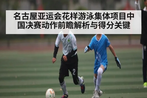 名古屋亚运会花样游泳集体项目中国决赛动作前瞻解析与得分关键