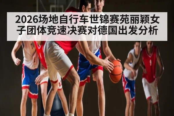 2026场地自行车世锦赛苑丽颖女子团体竞速决赛对德国出发分析
